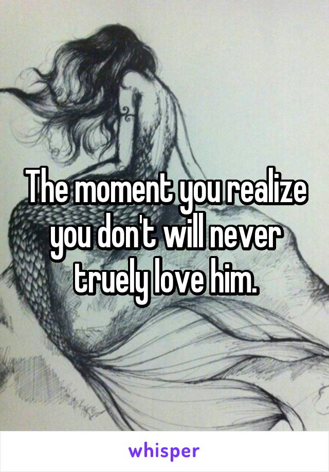 The moment you realize you don't will never truely love him.