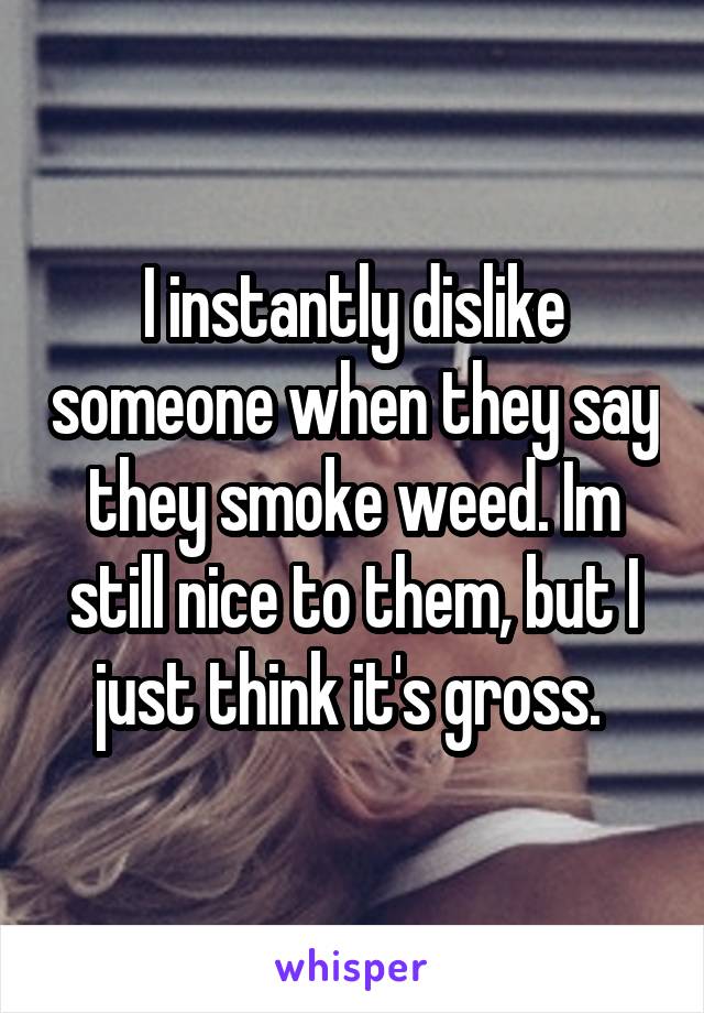 I instantly dislike someone when they say they smoke weed. Im still nice to them, but I just think it's gross. 