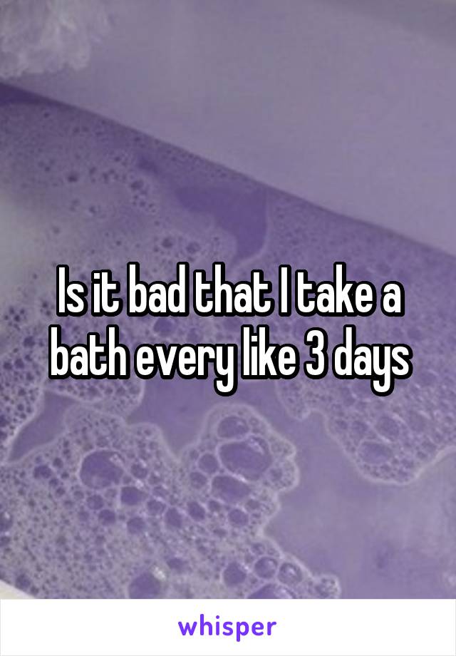 Is it bad that I take a bath every like 3 days