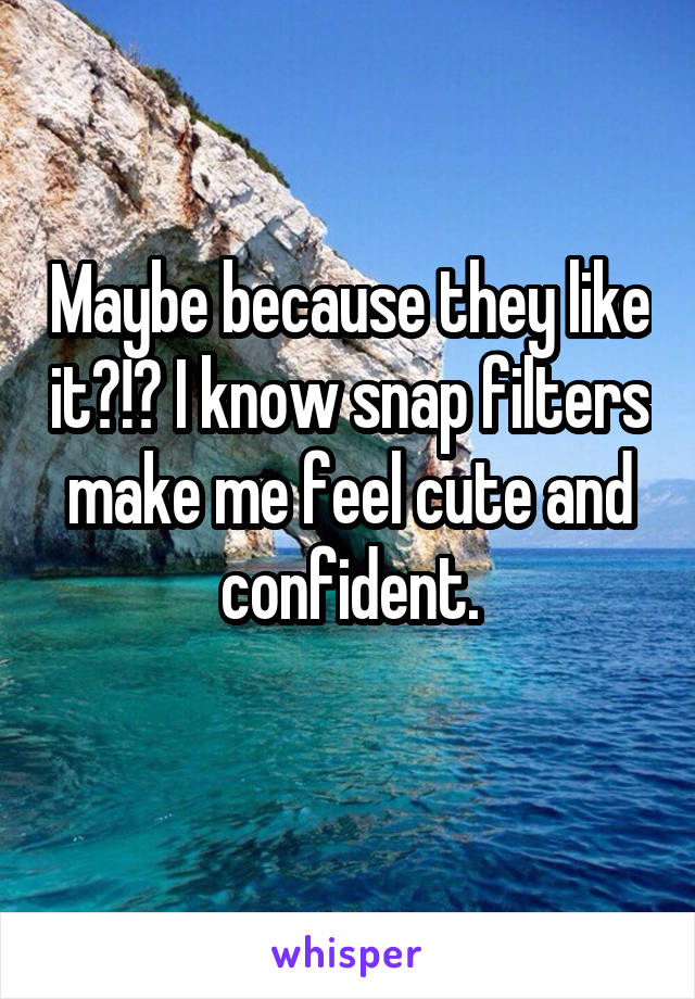 Maybe because they like it?!? I know snap filters make me feel cute and confident.
