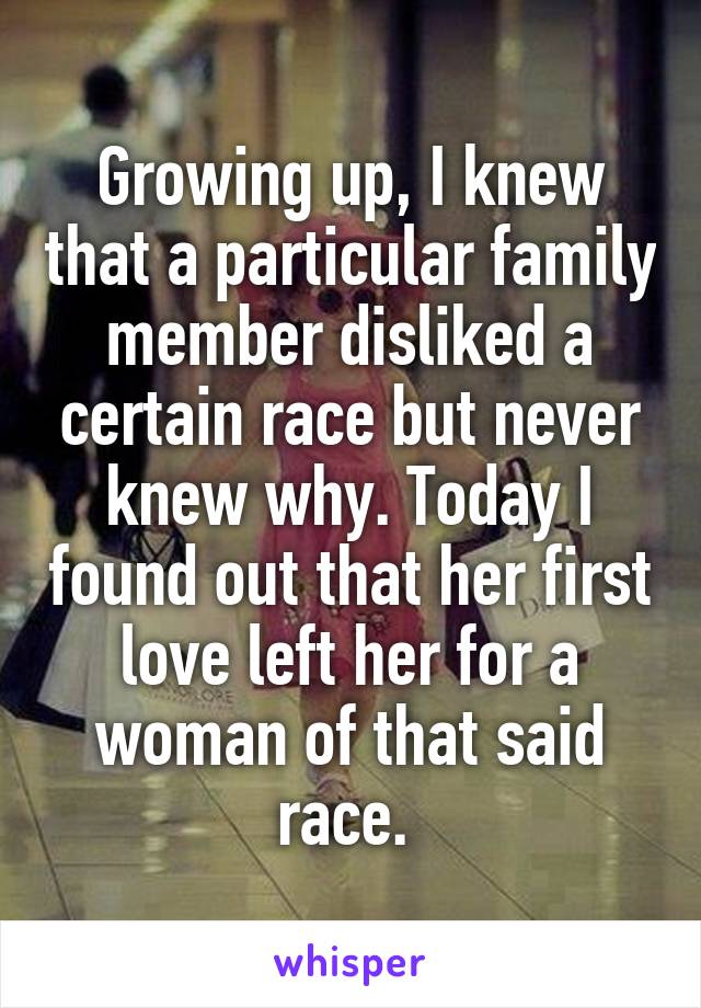 Growing up, I knew that a particular family member disliked a certain race but never knew why. Today I found out that her first love left her for a woman of that said race. 