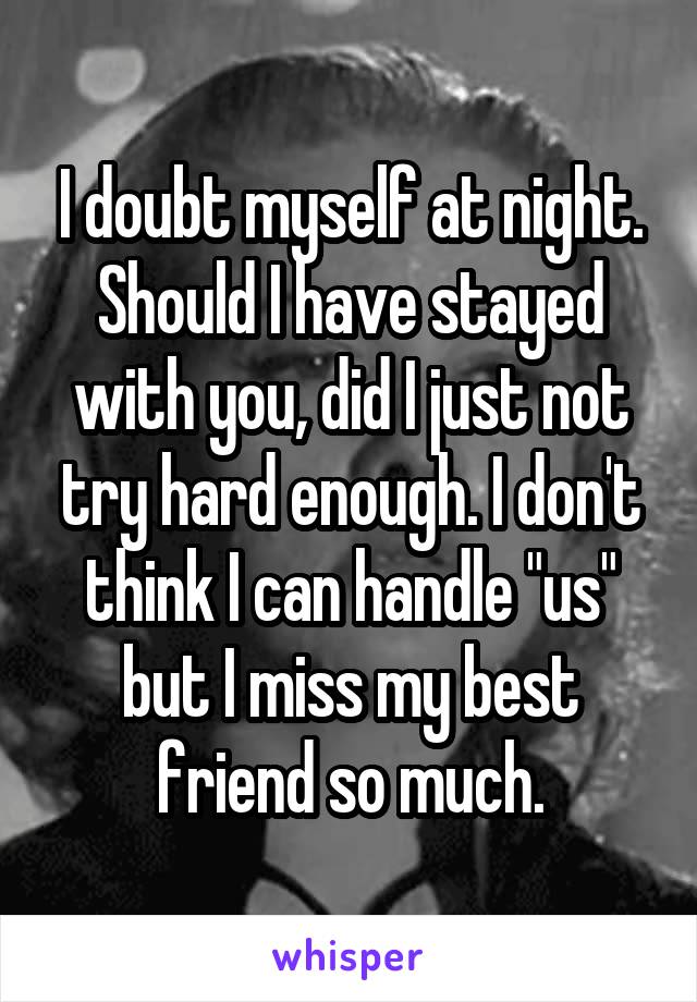 I doubt myself at night. Should I have stayed with you, did I just not try hard enough. I don't think I can handle "us" but I miss my best friend so much.