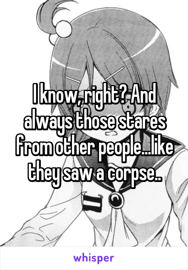 I know, right? And always those stares from other people...like they saw a corpse..