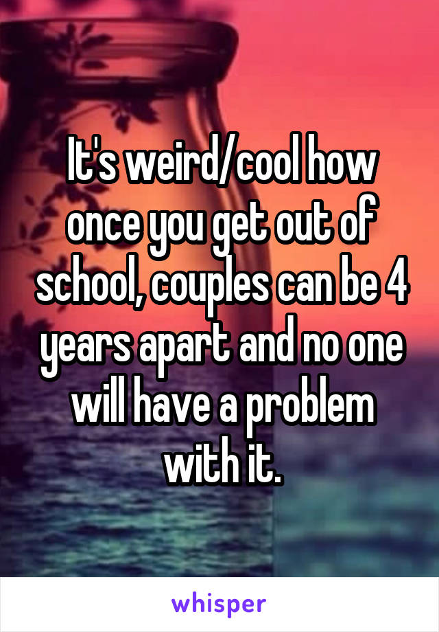 It's weird/cool how once you get out of school, couples can be 4 years apart and no one will have a problem with it.