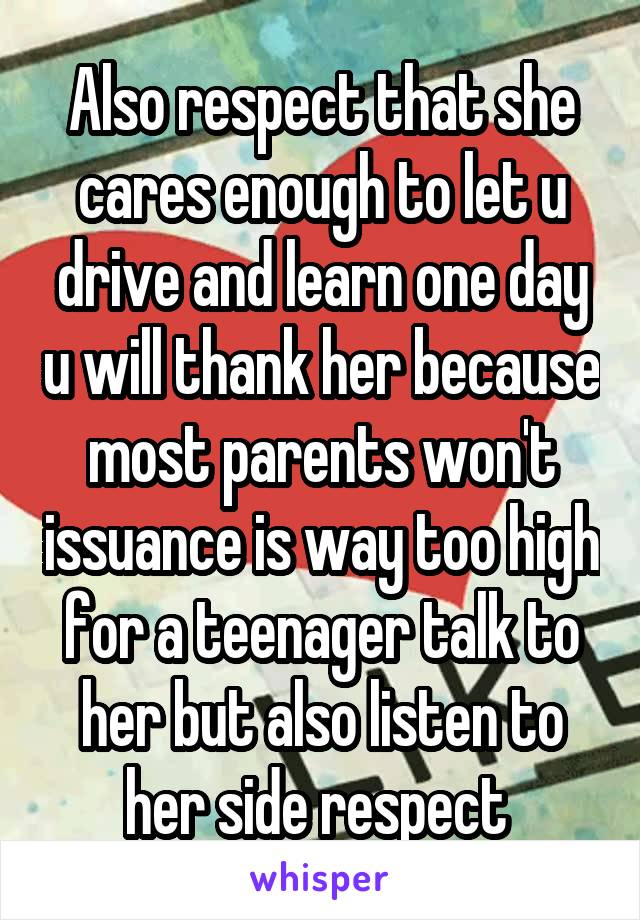Also respect that she cares enough to let u drive and learn one day u will thank her because most parents won't issuance is way too high for a teenager talk to her but also listen to her side respect 