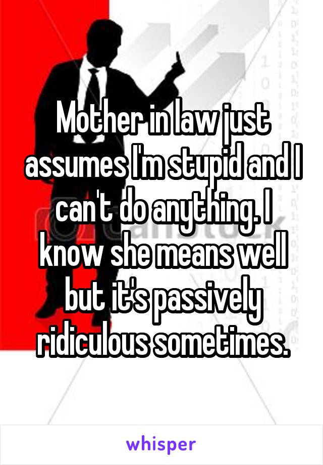 Mother in law just assumes I'm stupid and I can't do anything. I know she means well but it's passively ridiculous sometimes.