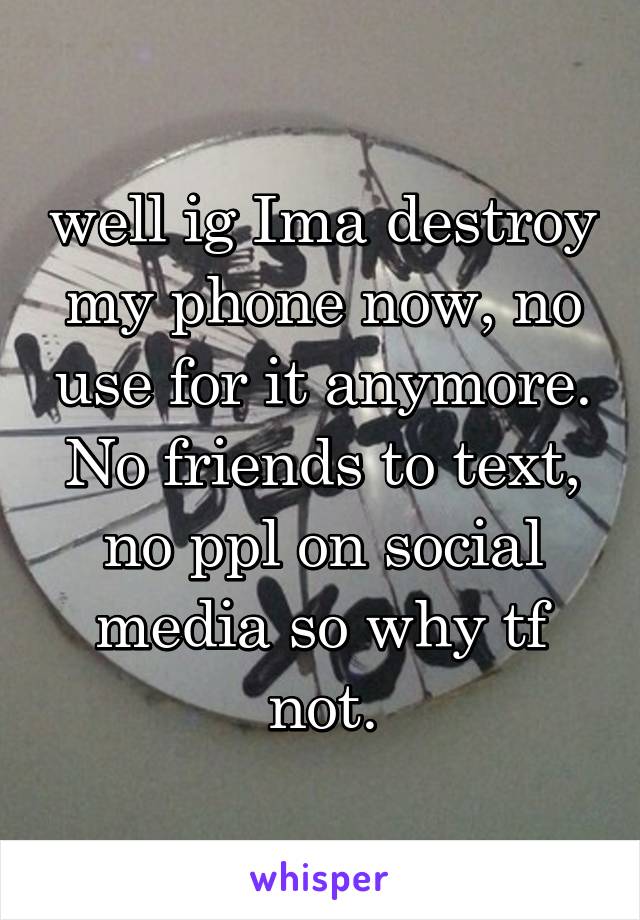 well ig Ima destroy my phone now, no use for it anymore. No friends to text, no ppl on social media so why tf not.