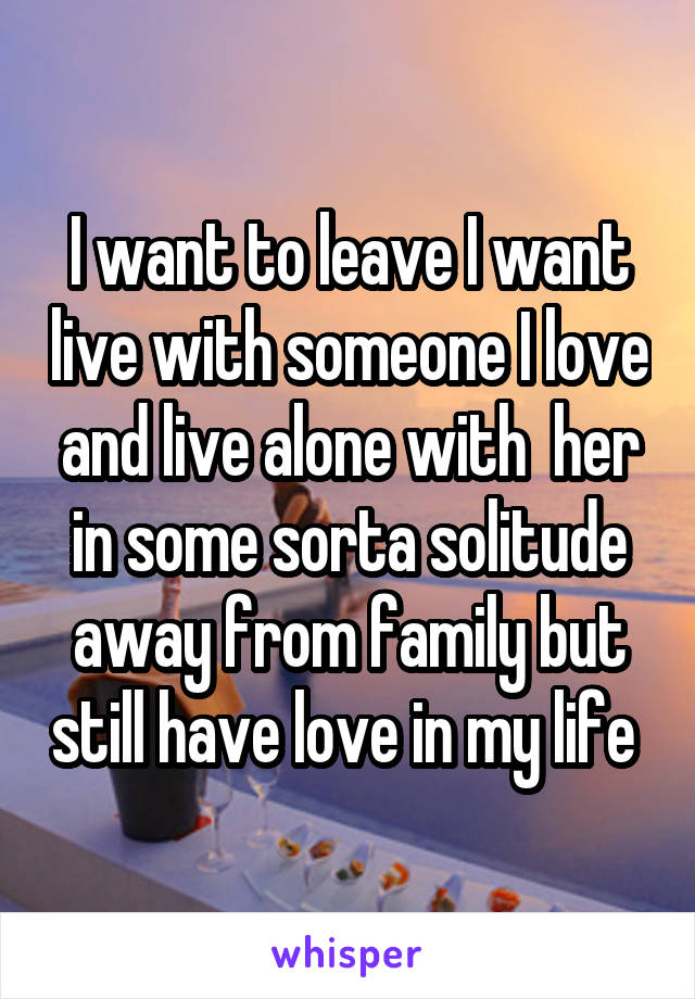 I want to leave I want live with someone I love and live alone with  her in some sorta solitude away from family but still have love in my life 