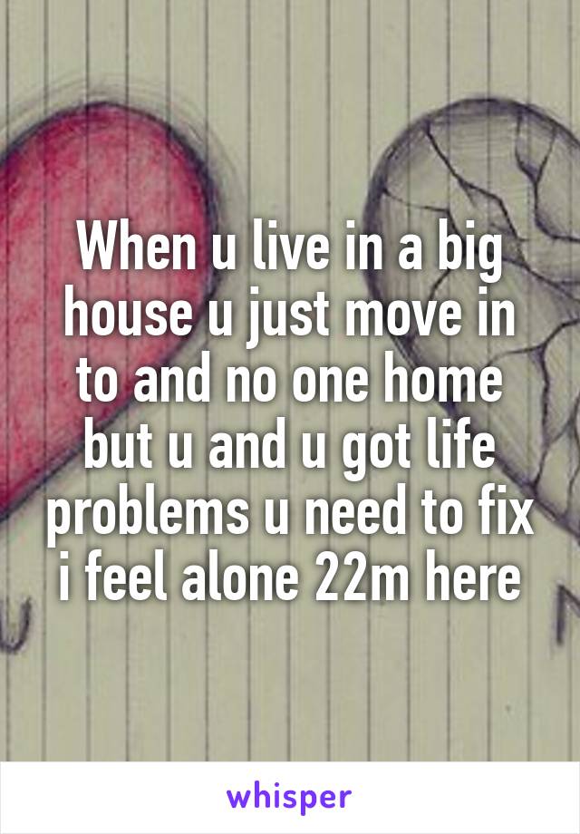 When u live in a big house u just move in to and no one home but u and u got life problems u need to fix i feel alone 22m here