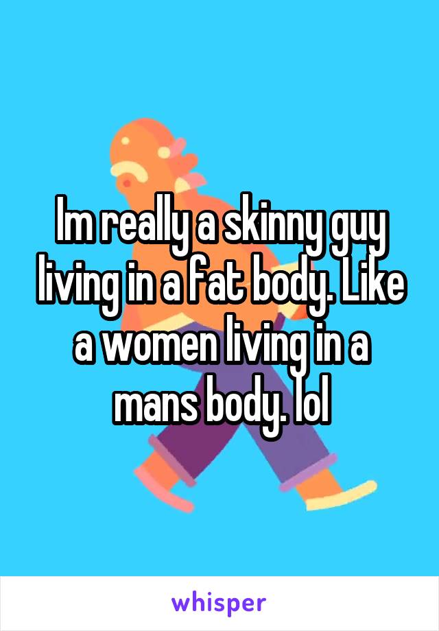 Im really a skinny guy living in a fat body. Like a women living in a mans body. lol