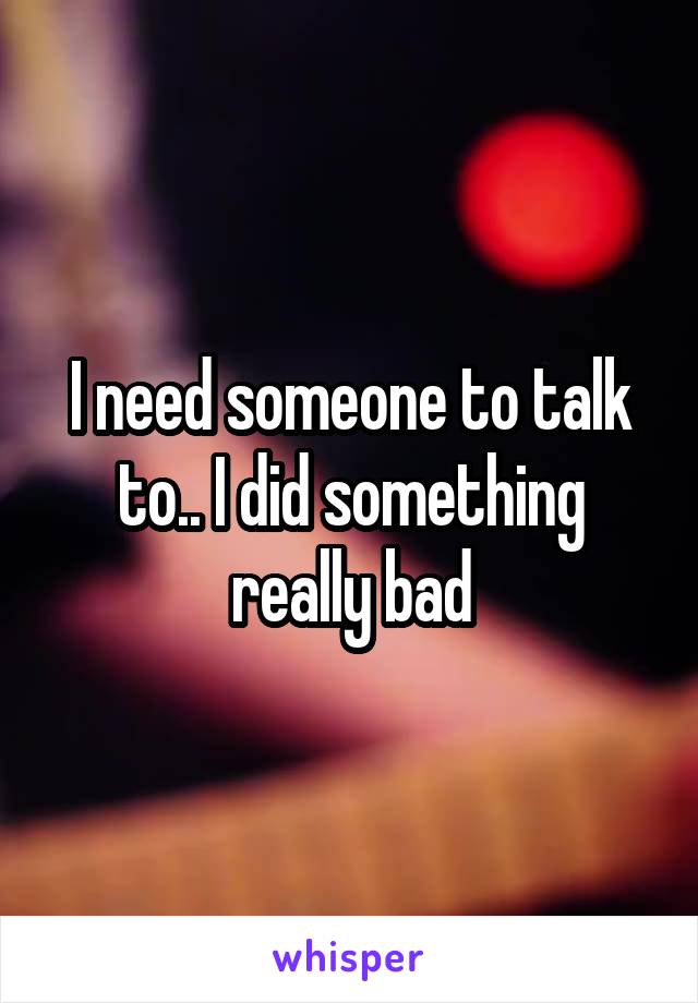 I need someone to talk to.. I did something really bad