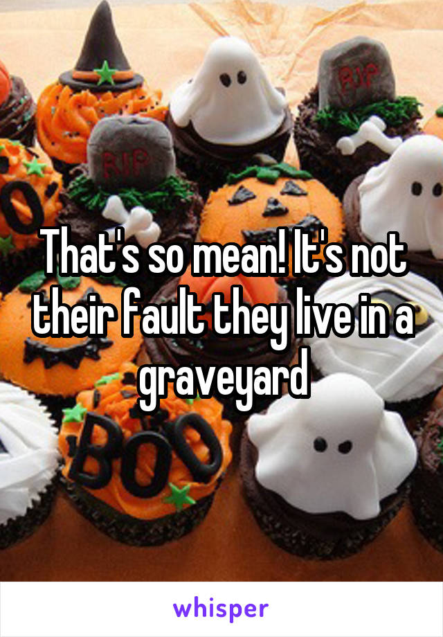 That's so mean! It's not their fault they live in a graveyard