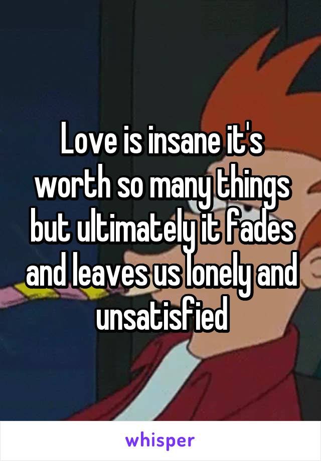 Love is insane it's worth so many things but ultimately it fades and leaves us lonely and unsatisfied