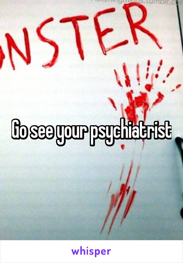 Go see your psychiatrist