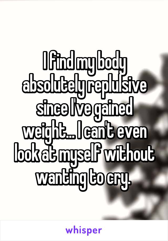 I find my body absolutely replulsive since I've gained weight... I can't even look at myself without wanting to cry. 