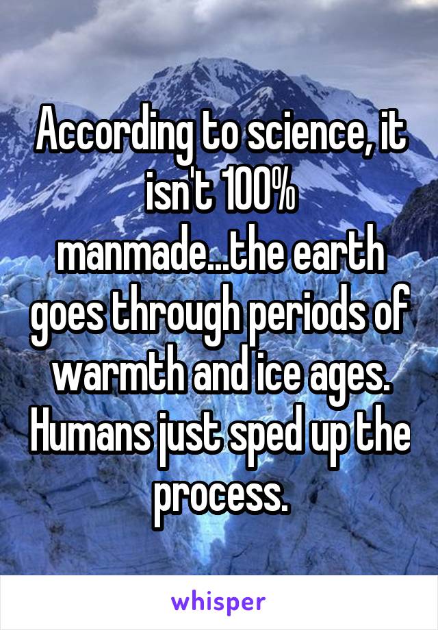 According to science, it isn't 100% manmade...the earth goes through periods of warmth and ice ages. Humans just sped up the process.