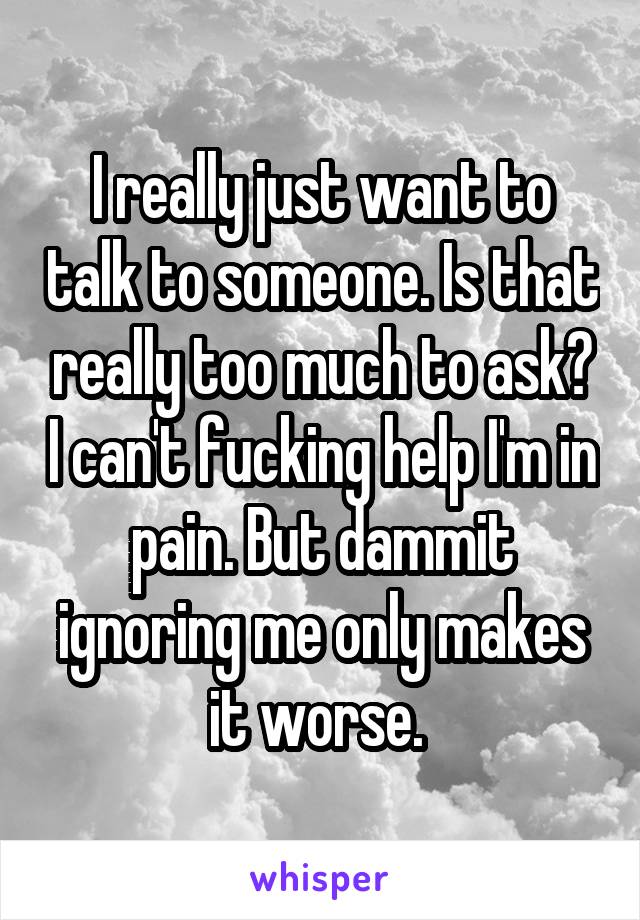 I really just want to talk to someone. Is that really too much to ask? I can't fucking help I'm in pain. But dammit ignoring me only makes it worse. 