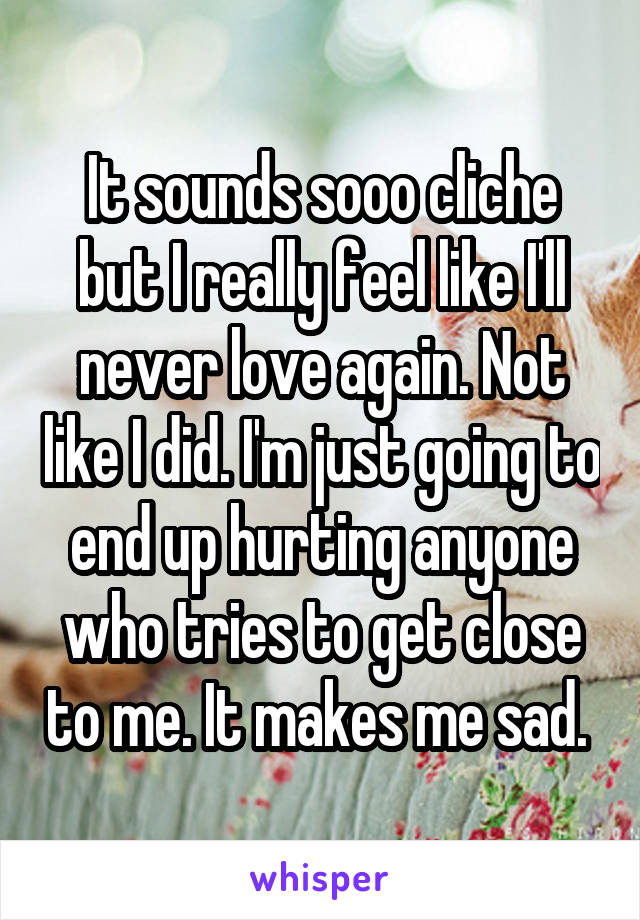 It sounds sooo cliche but I really feel like I'll never love again. Not like I did. I'm just going to end up hurting anyone who tries to get close to me. It makes me sad. 