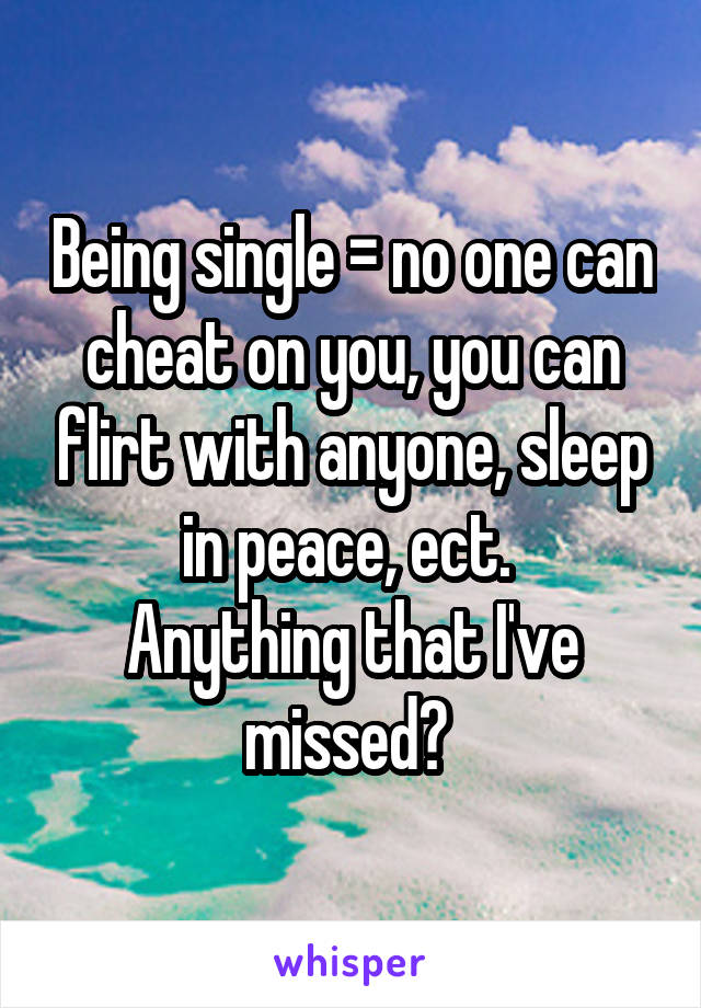 Being single = no one can cheat on you, you can flirt with anyone, sleep in peace, ect. 
Anything that I've missed? 