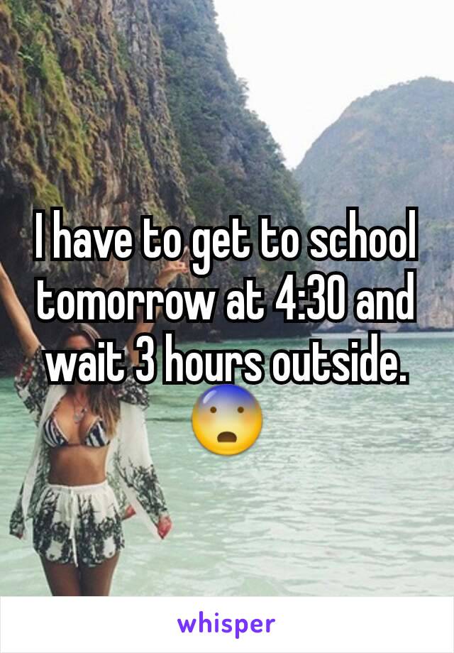 I have to get to school tomorrow at 4:30 and wait 3 hours outside.  😨