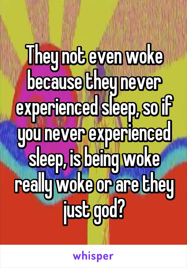 They not even woke because they never experienced sleep, so if you never experienced sleep, is being woke really woke or are they just god?