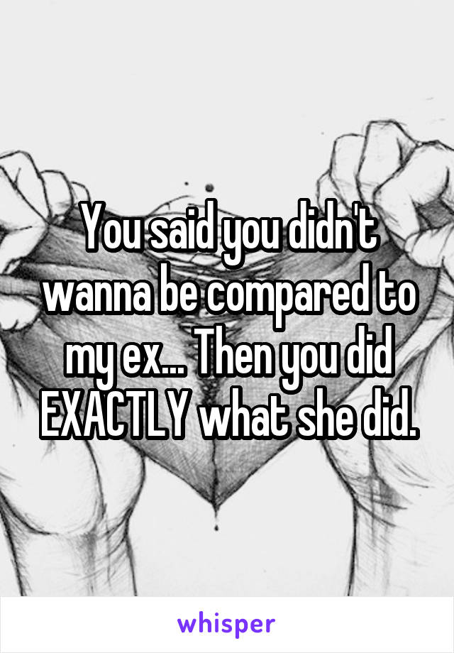 You said you didn't wanna be compared to my ex... Then you did EXACTLY what she did.