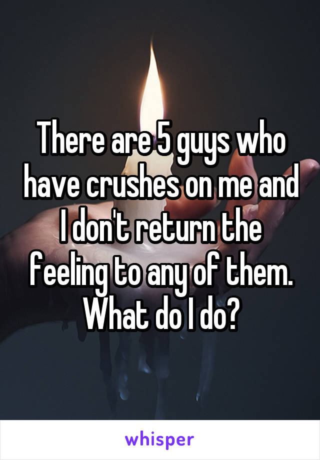 There are 5 guys who have crushes on me and I don't return the feeling to any of them. What do I do?