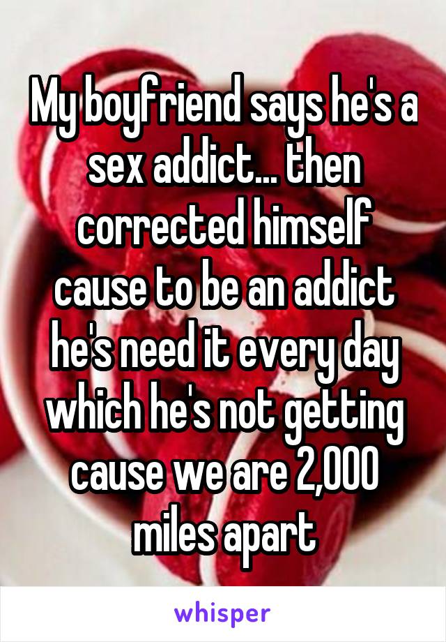 My boyfriend says he's a sex addict... then corrected himself cause to be an addict he's need it every day which he's not getting cause we are 2,000 miles apart