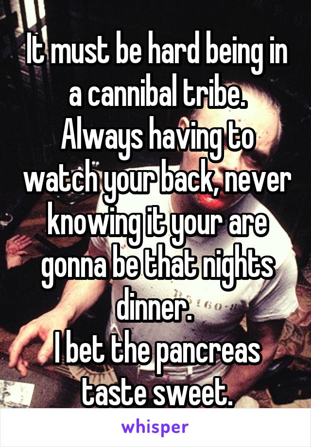 It must be hard being in a cannibal tribe.
Always having to watch your back, never knowing it your are gonna be that nights dinner. 
I bet the pancreas taste sweet.