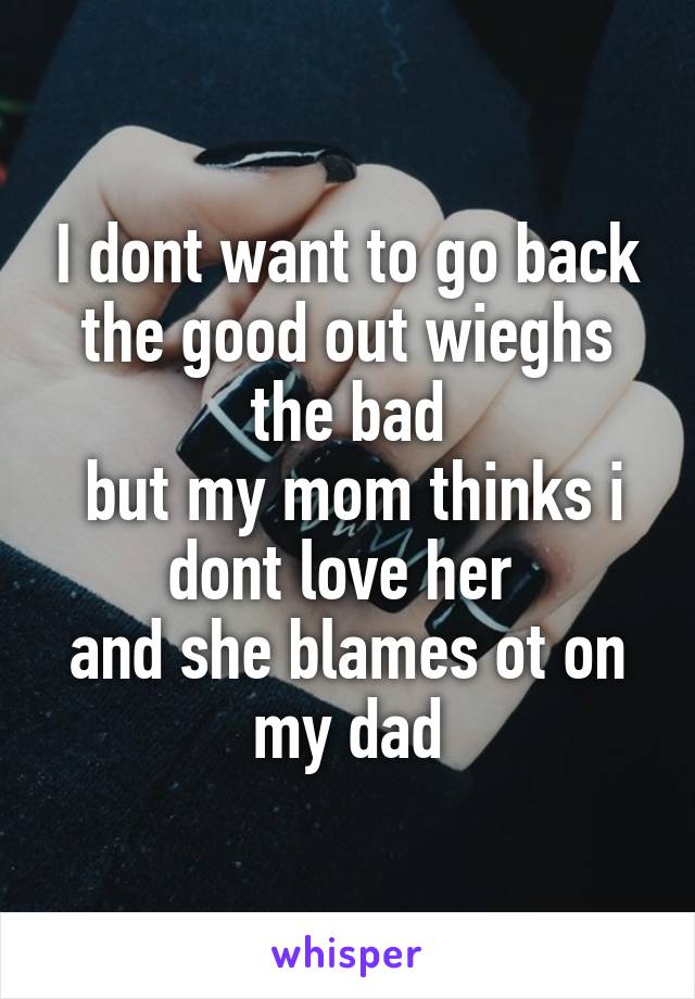 I dont want to go back the good out wieghs the bad
 but my mom thinks i dont love her 
and she blames ot on my dad