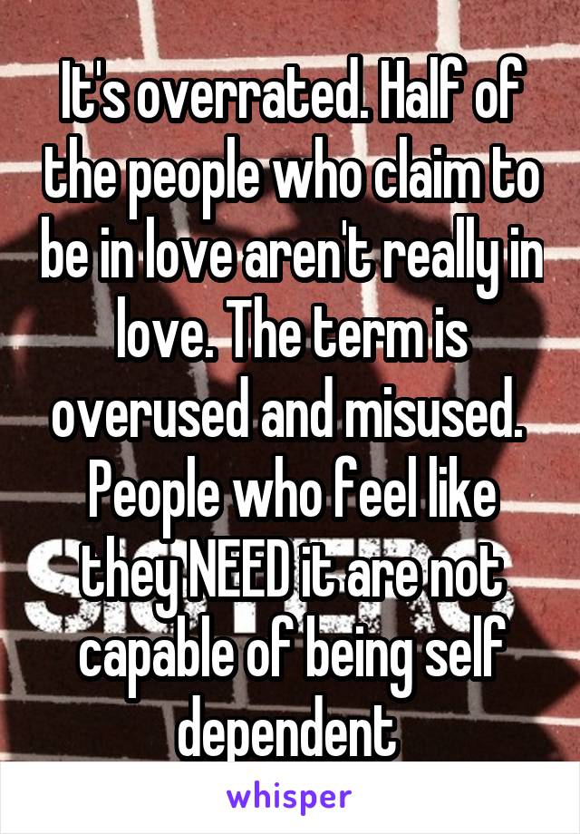 It's overrated. Half of the people who claim to be in love aren't really in love. The term is overused and misused.  People who feel like they NEED it are not capable of being self dependent 