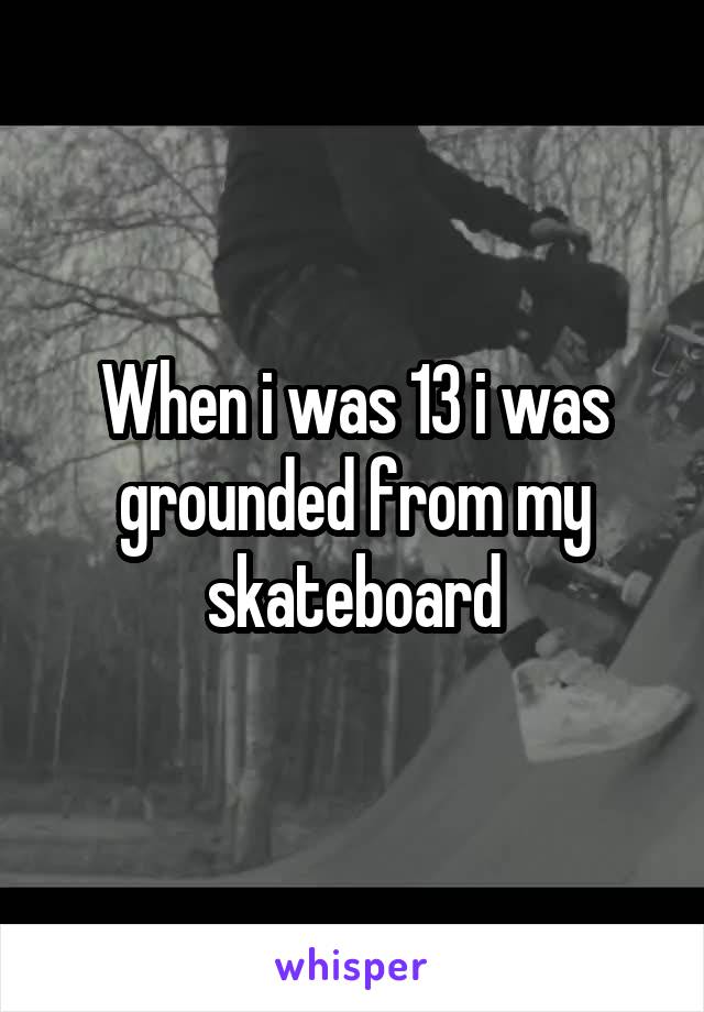 When i was 13 i was grounded from my skateboard