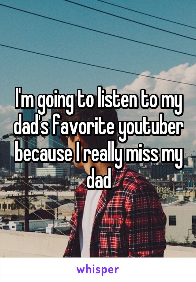 I'm going to listen to my dad's favorite youtuber because I really miss my dad