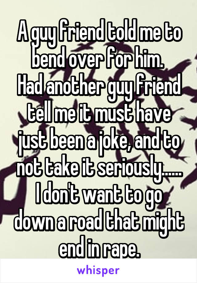 A guy friend told me to bend over for him. 
Had another guy friend tell me it must have just been a joke, and to not take it seriously......
I don't want to go down a road that might end in rape.