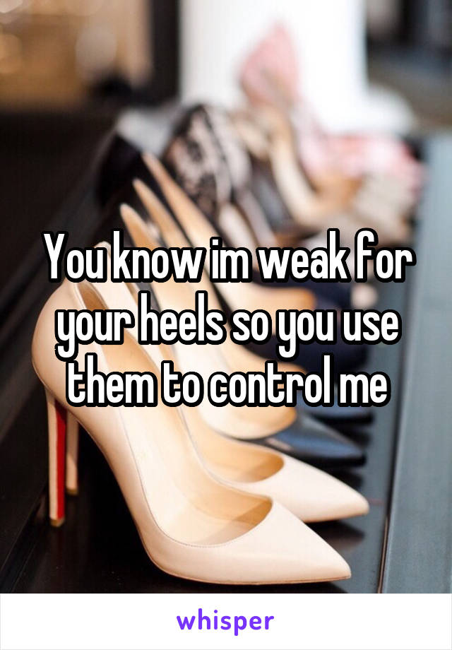 You know im weak for your heels so you use them to control me