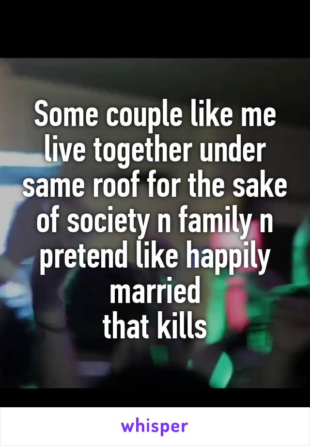 Some couple like me live together under same roof for the sake of society n family n pretend like happily married
that kills