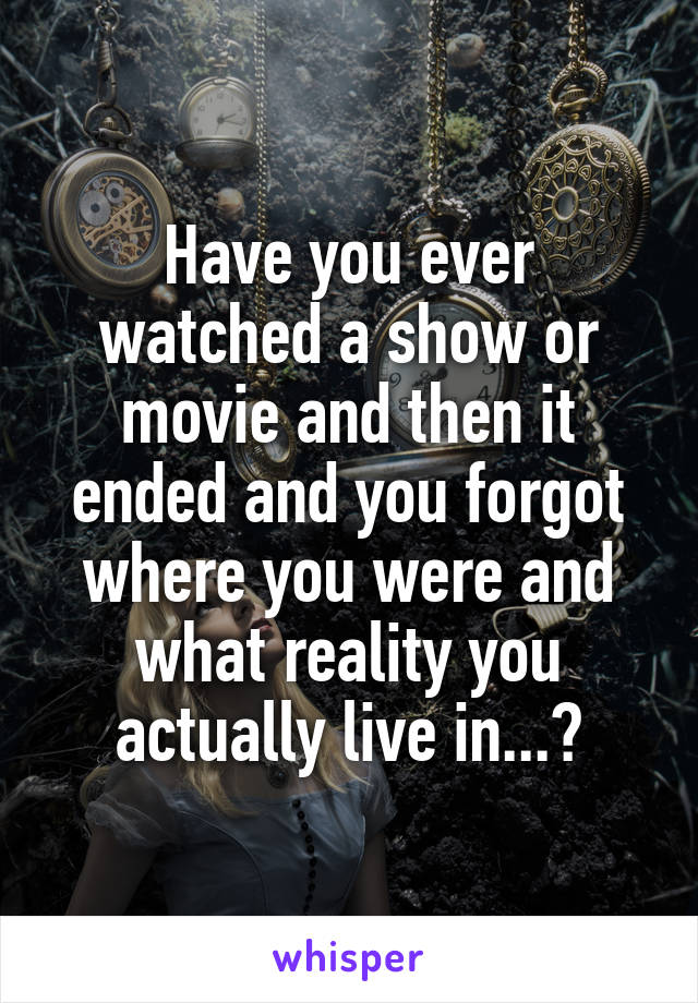 Have you ever watched a show or movie and then it ended and you forgot where you were and what reality you actually live in...?