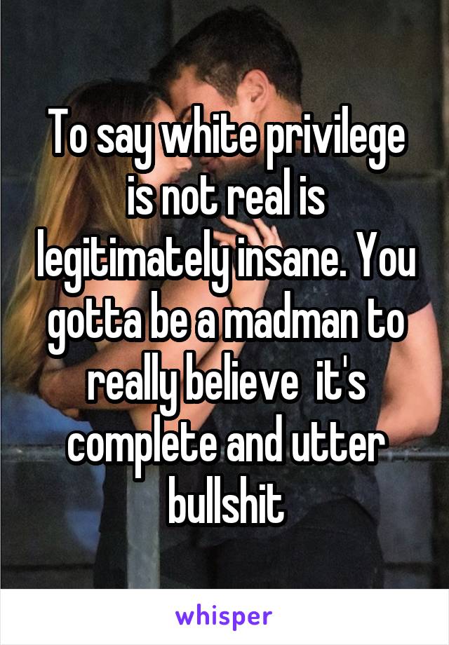 To say white privilege is not real is legitimately insane. You gotta be a madman to really believe  it's complete and utter bullshit