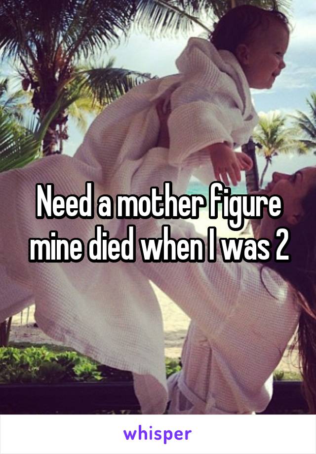 Need a mother figure mine died when I was 2