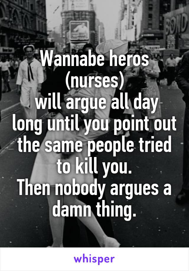 Wannabe heros (nurses)
 will argue all day long until you point out the same people tried to kill you.
Then nobody argues a damn thing.