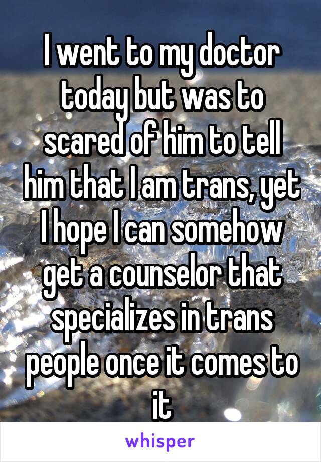 I went to my doctor today but was to scared of him to tell him that I am trans, yet I hope I can somehow get a counselor that specializes in trans people once it comes to it