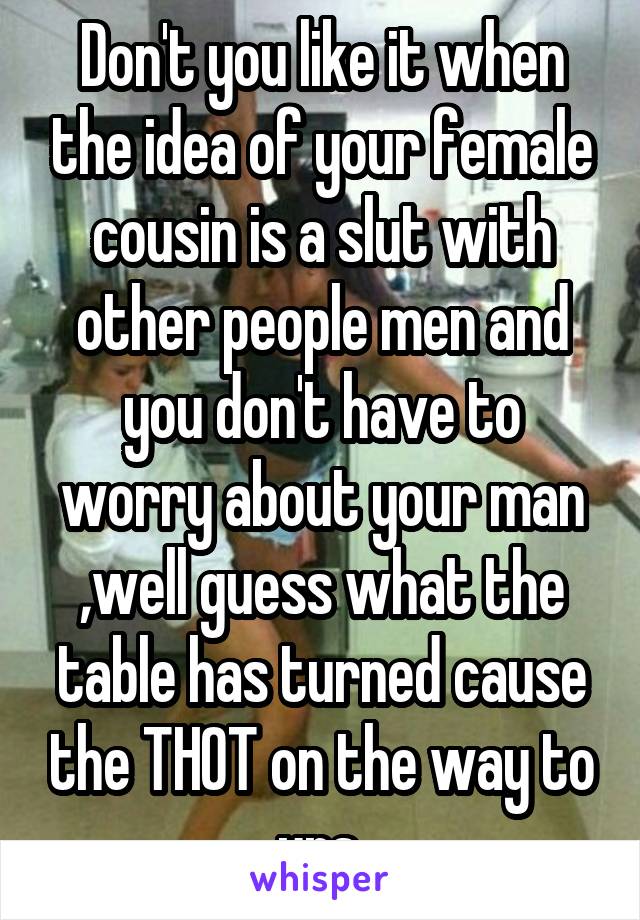 Don't you like it when the idea of your female cousin is a slut with other people men and you don't have to worry about your man ,well guess what the table has turned cause the THOT on the way to urs.