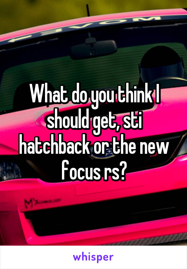 What do you think I should get, sti hatchback or the new focus rs?