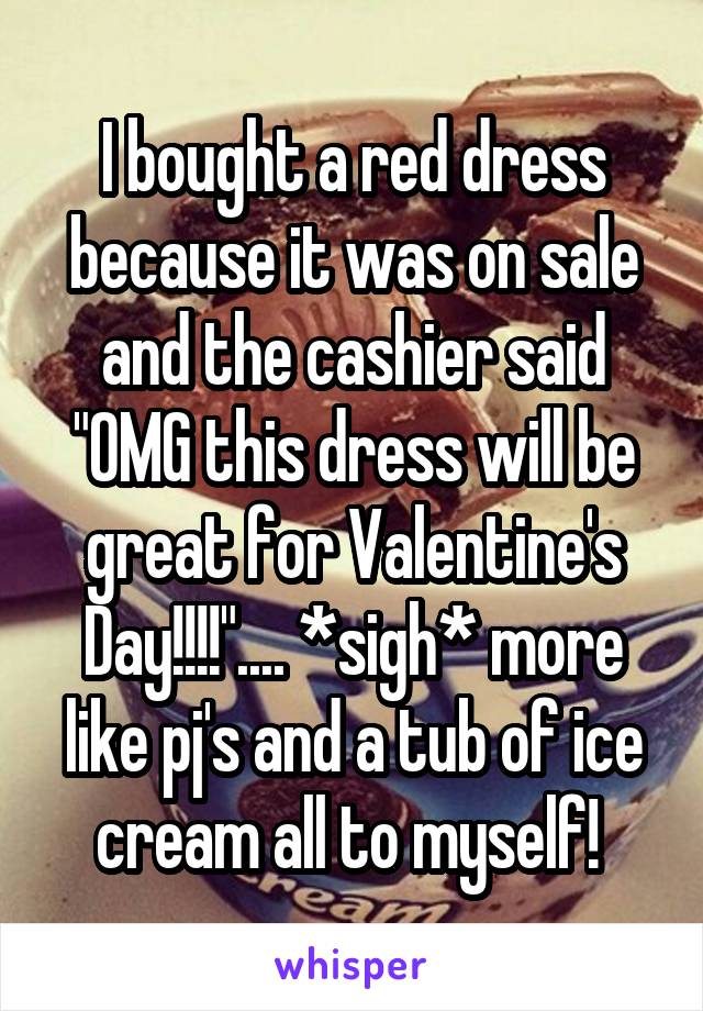 I bought a red dress because it was on sale and the cashier said "OMG this dress will be great for Valentine's Day!!!!".... *sigh* more like pj's and a tub of ice cream all to myself! 