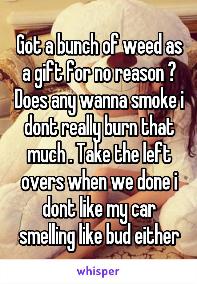 Got a bunch of weed as a gift for no reason ? Does any wanna smoke i dont really burn that much . Take the left overs when we done i dont like my car smelling like bud either