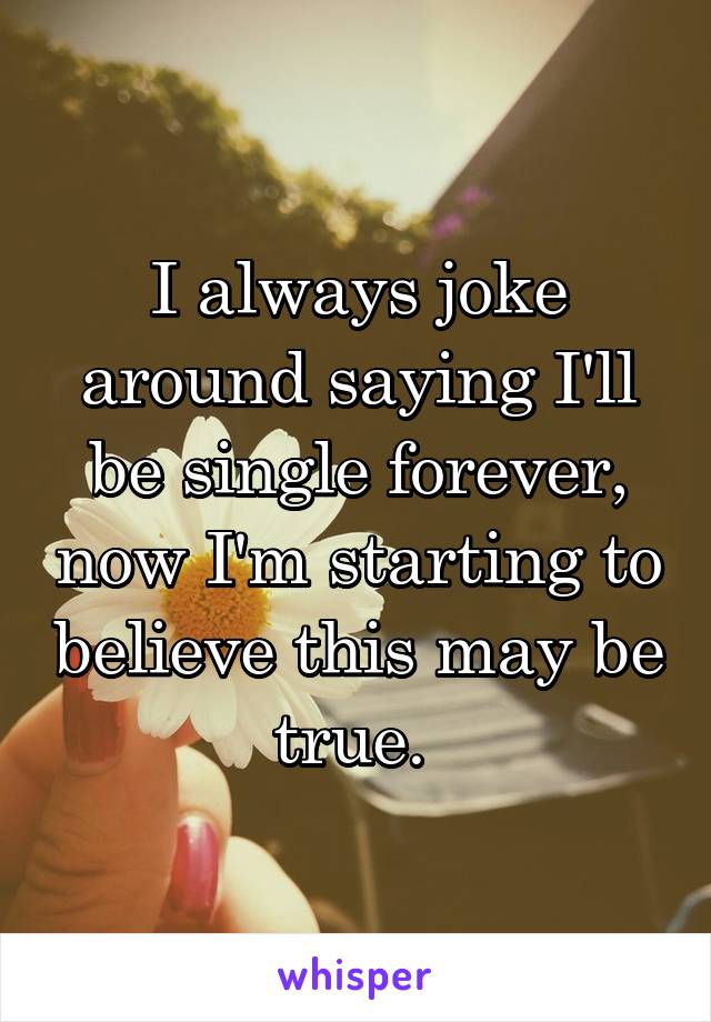 I always joke around saying I'll be single forever, now I'm starting to believe this may be true. 