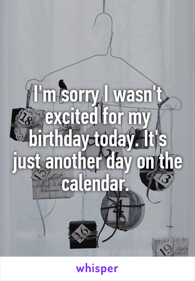 I'm sorry I wasn't excited for my birthday today. It's just another day on the calendar. 