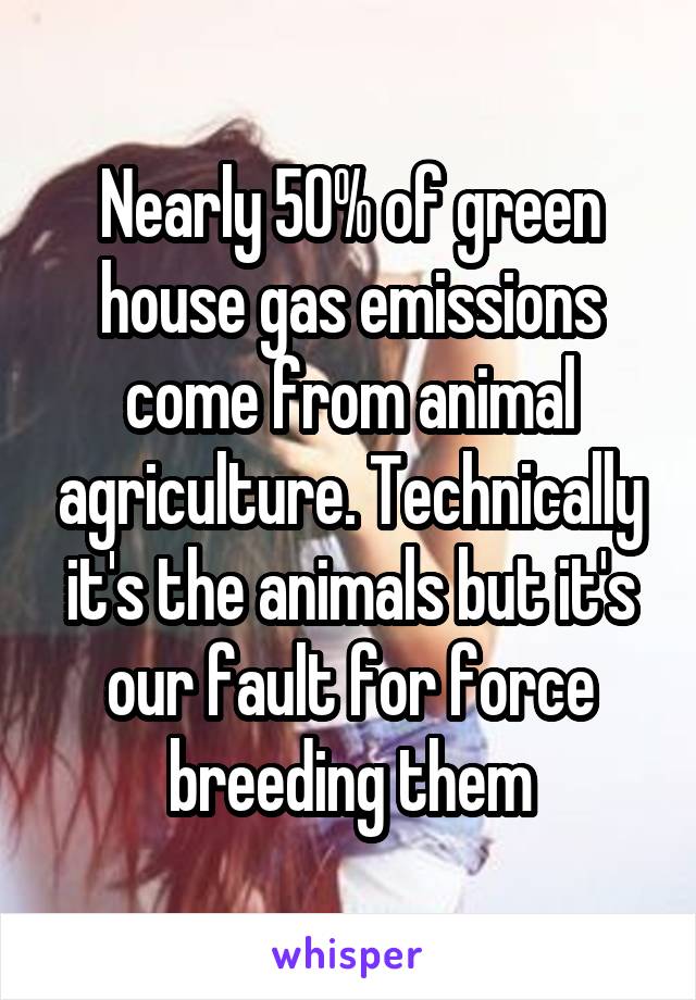 Nearly 50% of green house gas emissions come from animal agriculture. Technically it's the animals but it's our fault for force breeding them