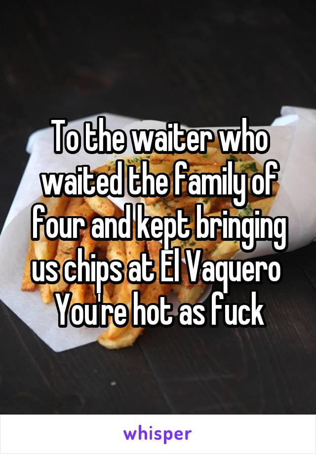 To the waiter who waited the family of four and kept bringing us chips at El Vaquero 
You're hot as fuck