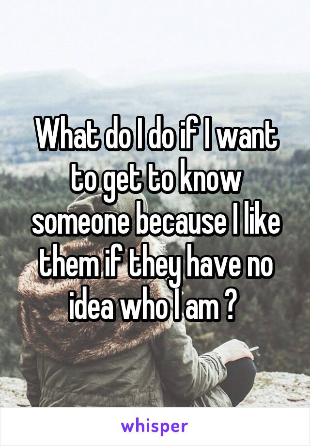 What do I do if I want to get to know someone because I like them if they have no idea who I am ? 